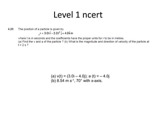 Level 1 ncert
(a) v(t) = (3.0i – 4.0j); a (t) = – 4.0j
(b) 8.54 m s-1, 70° with x-axis.
 