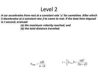 Level 2
A car accelerates from rest at a constant rate ‘‘ for sometime. After which
it decelerates at a constant rate  to come to rest. If the total time elapsed
is t second, evaluate
(a) the maximum velocity reached, and
(b) the total distance travelled.



t
vmax
 
 



22
1 2
max
t
tvs
 