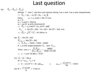 Last question
(a)      jˆviˆvv tytxt


Where iˆ and jˆ are the unit vectors along +ve x and +ve y axis respectively.
      jˆauiˆtauv tyyxxt 

Here, ux = vo cosq = 50 3 m/s
ax = 0
uy = vosinq = 50m/s
ay = -g ( g acts downward)
    jˆgtsinviˆcosvv oot qq

)t(v

=  jˆ21050iˆ350  = jˆ30iˆ350  m/s
 s/m65.91vvv 2
y
2
x2 

(b) jˆ50i350vo 

  jˆ30iˆ350v sec2 

   900015007500v.v 2o 

If  is the angle between ov

and  s2v

.
Then cos  =  
  65.911000
9000
vv
v.v
s2o
s2o





  = cos-1
(0.98) = 10.8o
.
(c) ya2uv y
2
y
2
y 
at y = ymax, vy = 0
 0 -   max
22
0 yg2sinv q  ymax = m125
g2
sinv 22
0

q
(d) R =
g
2sinu2
q
= 1732 m
 