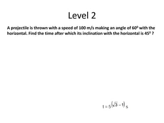 Level 2
A projectile is thrown with a speed of 100 m/s making an angle of 600 with the
horizontal. Find the time after which its inclination with the horizontal is 450 ?
 