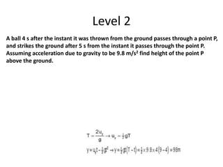 Level 2
A ball 4 s after the instant it was thrown from the ground passes through a point P,
and strikes the ground after 5 s from the instant it passes through the point P.
Assuming acceleration due to gravity to be 9.8 m/s2 find height of the point P
above the ground.
 