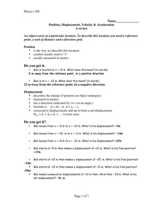 Physics 30S
Page 1 of 7
Name:______________
Position, Displacement, Velocity & Acceleration
A review
An object exists at a particular location. To describe this location you need a reference
point, a unit of distance and a direction grid.
Position
• is the way we describe this location.
• symbol usually used is “x”
• usually measured in metres.
Do you get it.
• Bob is located at x = +5 m. What does this mean? (in words)
5 m away from the refrence point, in a positive direction
• Bob is at x = -22 m. What does this mean? (in words)
22 m away from the reference point, In a negative direction
Displacement
• describes the change of position an object undergoes.
• measured in metres.
• has a direction (indicated by (+/-) or an angle.)
• formula is d = Δx or d = x2 – x1
• consecutive displacements add up to form a net displacement.
Dnet = d1 + d2 + d3 + … (vector sum)
Do you get it?
• Bob moves from x = +5 m to x = +12 m. What is his displacement? +7m
• Bob moves from x = +15 m to x = +2 m. What is his displacement? -13m
• Bob moves from x = +5 m to x = -22 m. What is his displacement?-27m
• Bob starts at +5 m then makes a displacement of +12 m. What is his final position?
+17m
• Bob starts at +15 m then makes a displacement of –25 m. What is his final position?
-10m
• Bob starts at -22 m then makes a displacement of -12 m. What is his final position?
-34m
• Bob makes consecutive displacements of +12 m then +18 m then – 35 m. What is his
net displacement? -41 m
 