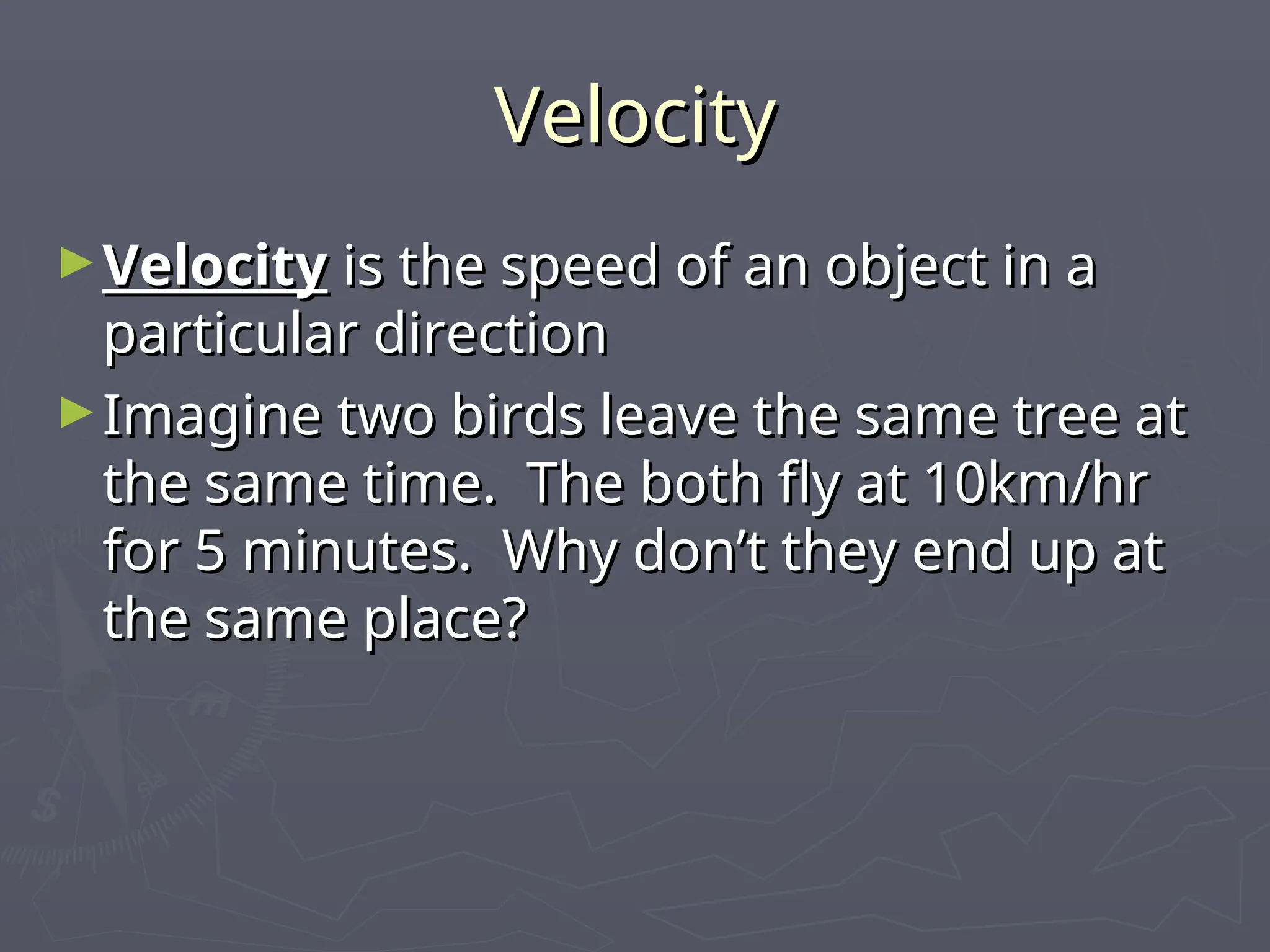 Velocity
Velocity
►Velocity
Velocity is the speed of an object in a
is the speed of an object in a
particular direction
particular direction
►Imagine two birds leave the same tree at
Imagine two birds leave the same tree at
the same time. The both fly at 10km/hr
the same time. The both fly at 10km/hr
for 5 minutes. Why don’t they end up at
for 5 minutes. Why don’t they end up at
the same place?
the same place?
 