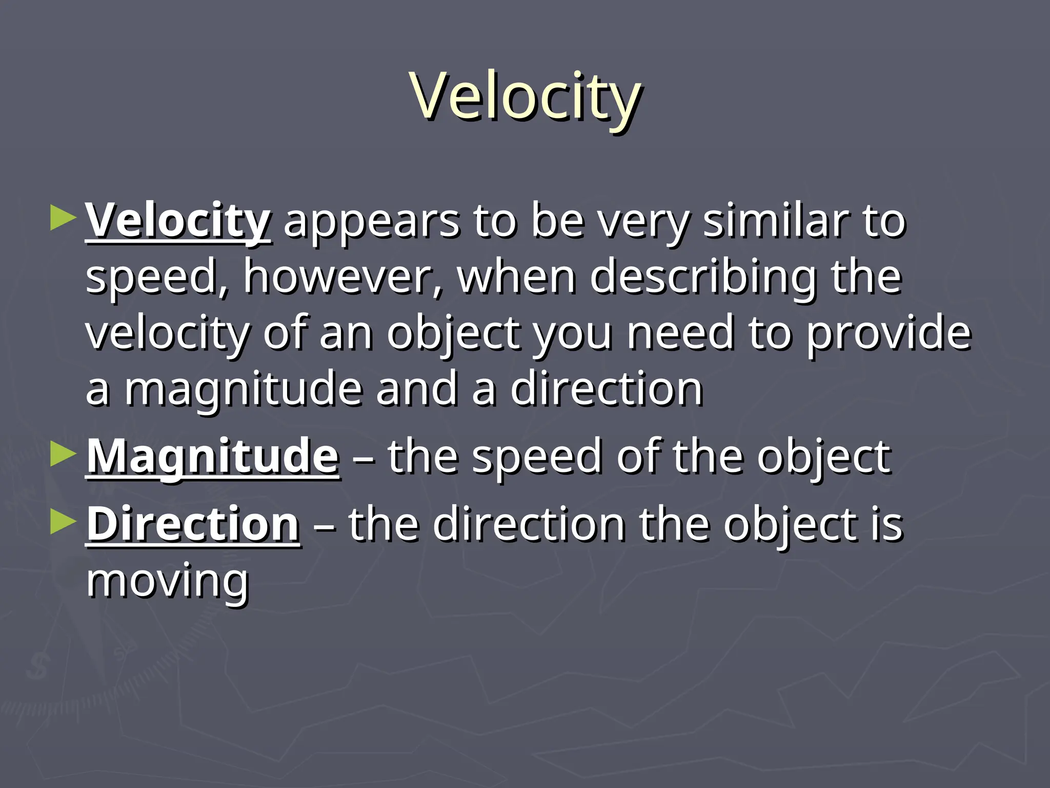 Velocity
Velocity
►Velocity
Velocity appears to be very similar to
appears to be very similar to
speed, however, when describing the
speed, however, when describing the
velocity of an object you need to provide
velocity of an object you need to provide
a magnitude and a direction
a magnitude and a direction
►Magnitude
Magnitude – the speed of the object
– the speed of the object
►Direction
Direction – the direction the object is
– the direction the object is
moving
moving
 
