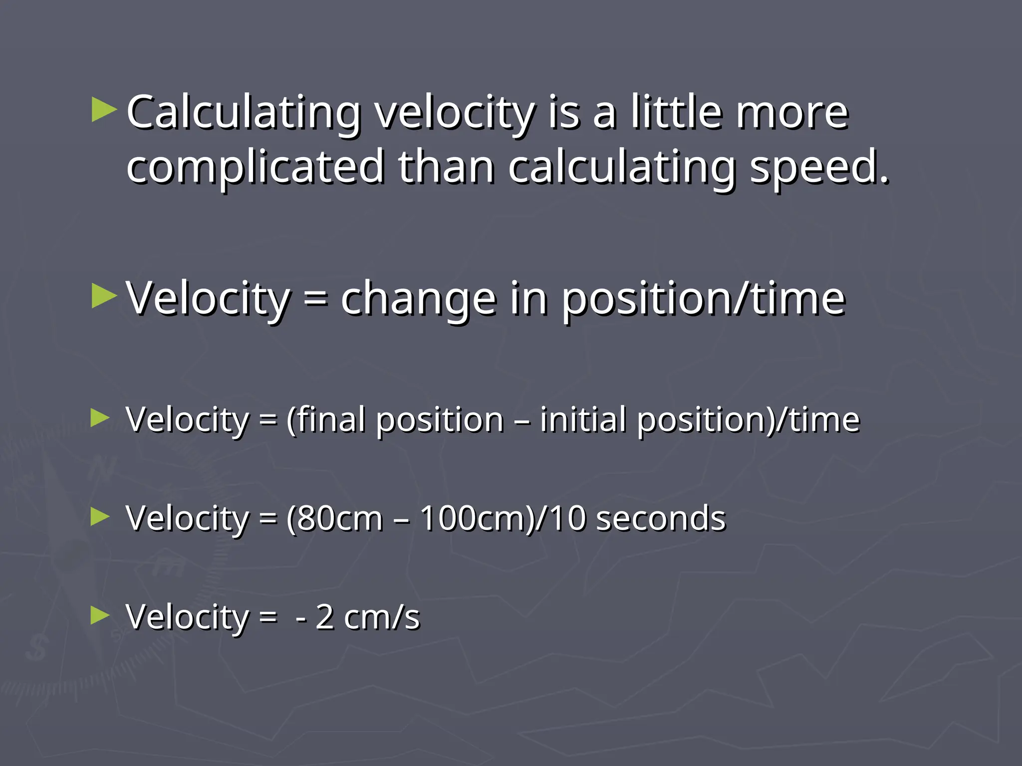 ►Calculating velocity is a little more
Calculating velocity is a little more
complicated than calculating speed.
complicated than calculating speed.
►Velocity = change in position/time
Velocity = change in position/time
► Velocity = (final position – initial position)/time
Velocity = (final position – initial position)/time
► Velocity = (80cm – 100cm)/10 seconds
Velocity = (80cm – 100cm)/10 seconds
► Velocity = - 2 cm/s
Velocity = - 2 cm/s
 
