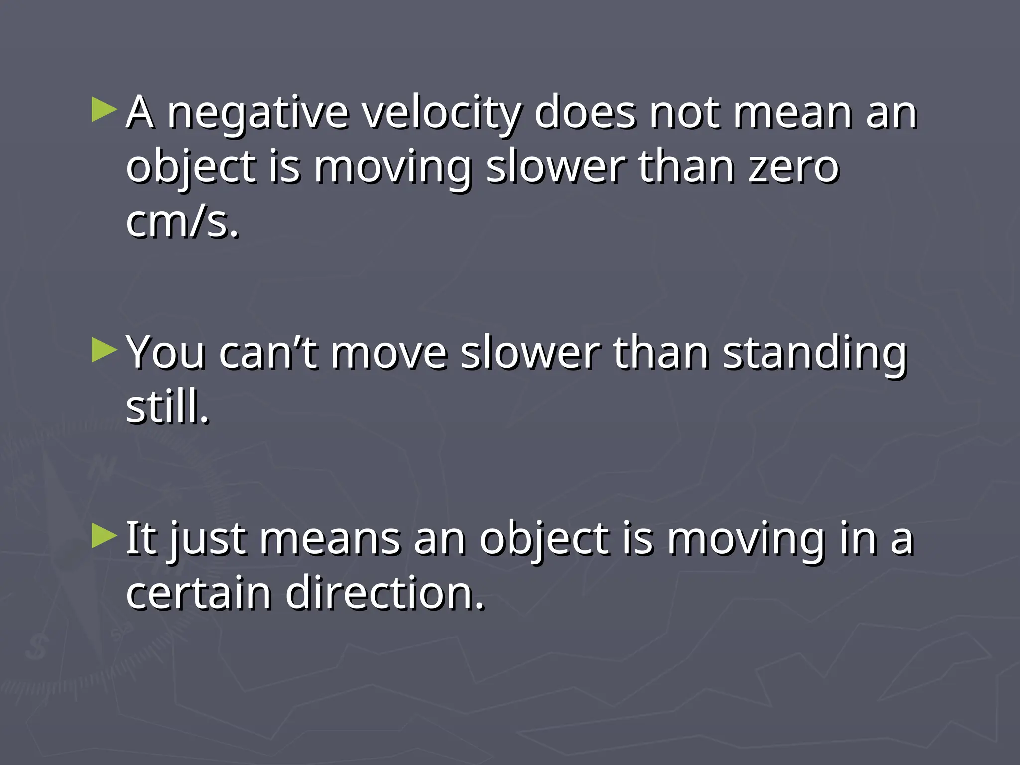 ►A negative velocity does not mean an
A negative velocity does not mean an
object is moving slower than zero
object is moving slower than zero
cm/s.
cm/s.
►You can’t move slower than standing
You can’t move slower than standing
still.
still.
►It just means an object is moving in a
It just means an object is moving in a
certain direction.
certain direction.
 