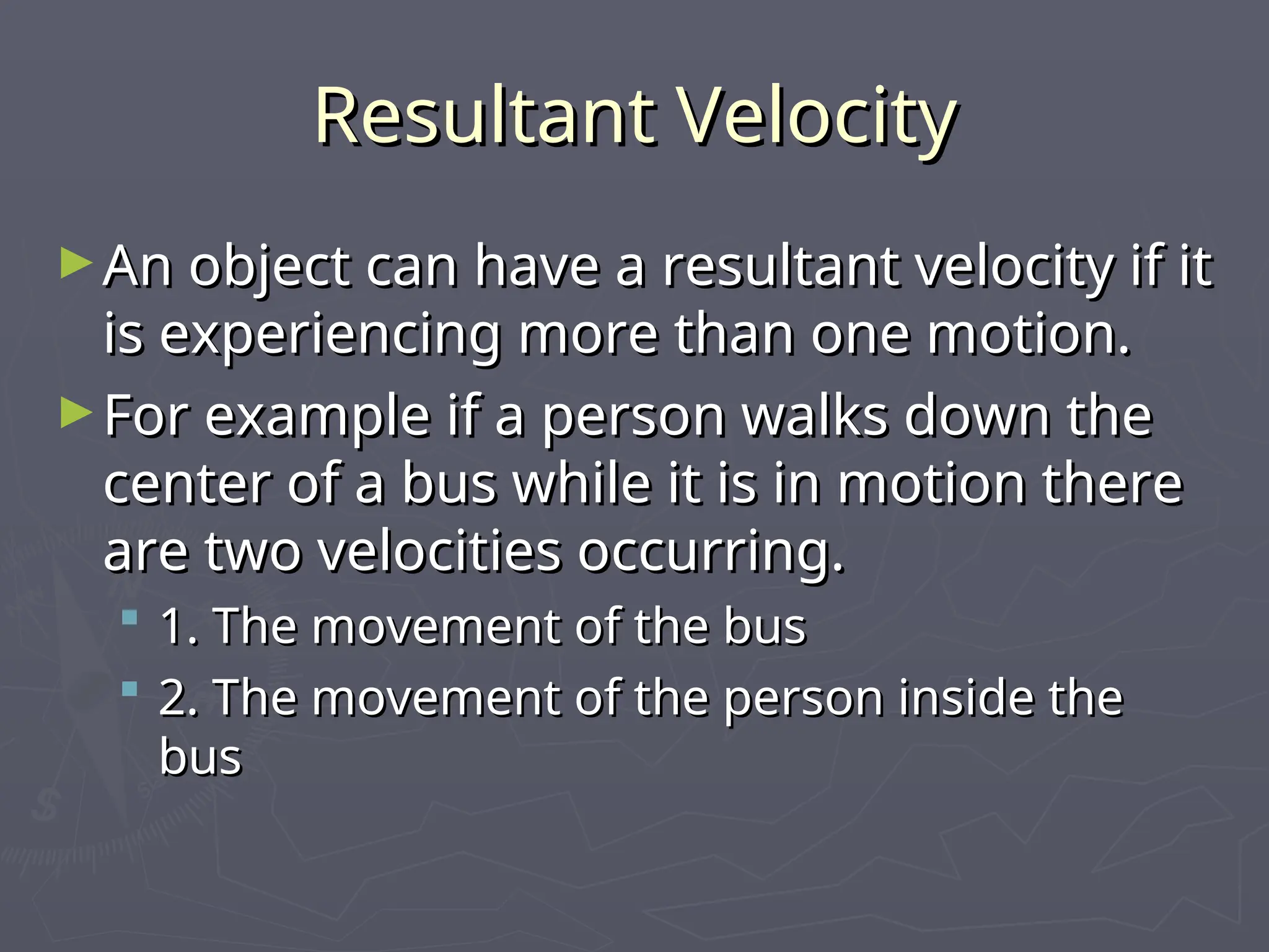 Resultant Velocity
Resultant Velocity
►An object can have a resultant velocity if it
An object can have a resultant velocity if it
is experiencing more than one motion.
is experiencing more than one motion.
►For example if a person walks down the
For example if a person walks down the
center of a bus while it is in motion there
center of a bus while it is in motion there
are two velocities occurring.
are two velocities occurring.
 1. The movement of the bus
1. The movement of the bus
 2. The movement of the person inside the
2. The movement of the person inside the
bus
bus
 