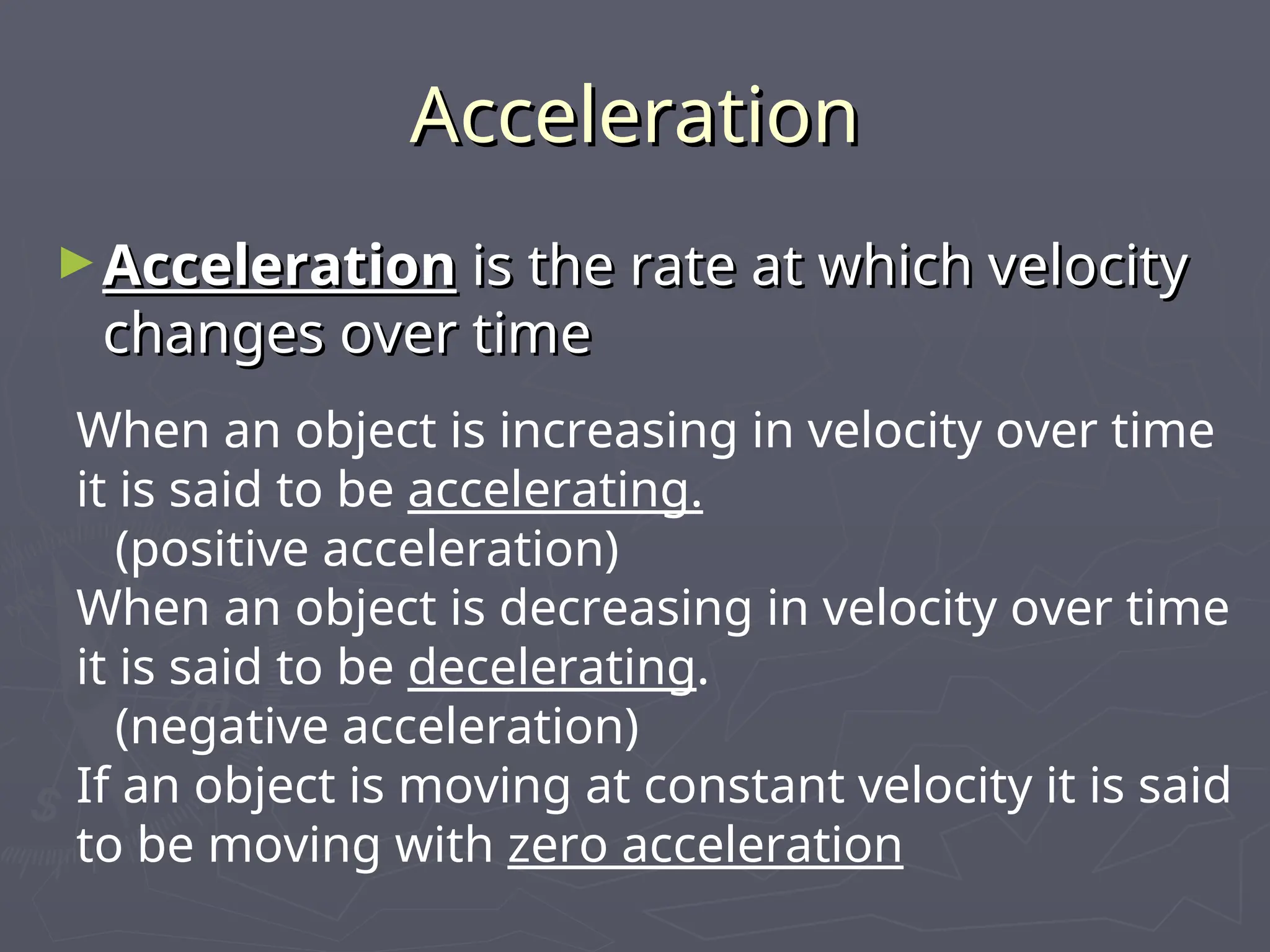 Acceleration
Acceleration
►Acceleration
Acceleration is the rate at which velocity
is the rate at which velocity
changes over time
changes over time
When an object is increasing in velocity over time
it is said to be accelerating.
(positive acceleration)
When an object is decreasing in velocity over time
it is said to be decelerating.
(negative acceleration)
If an object is moving at constant velocity it is said
to be moving with zero acceleration
 