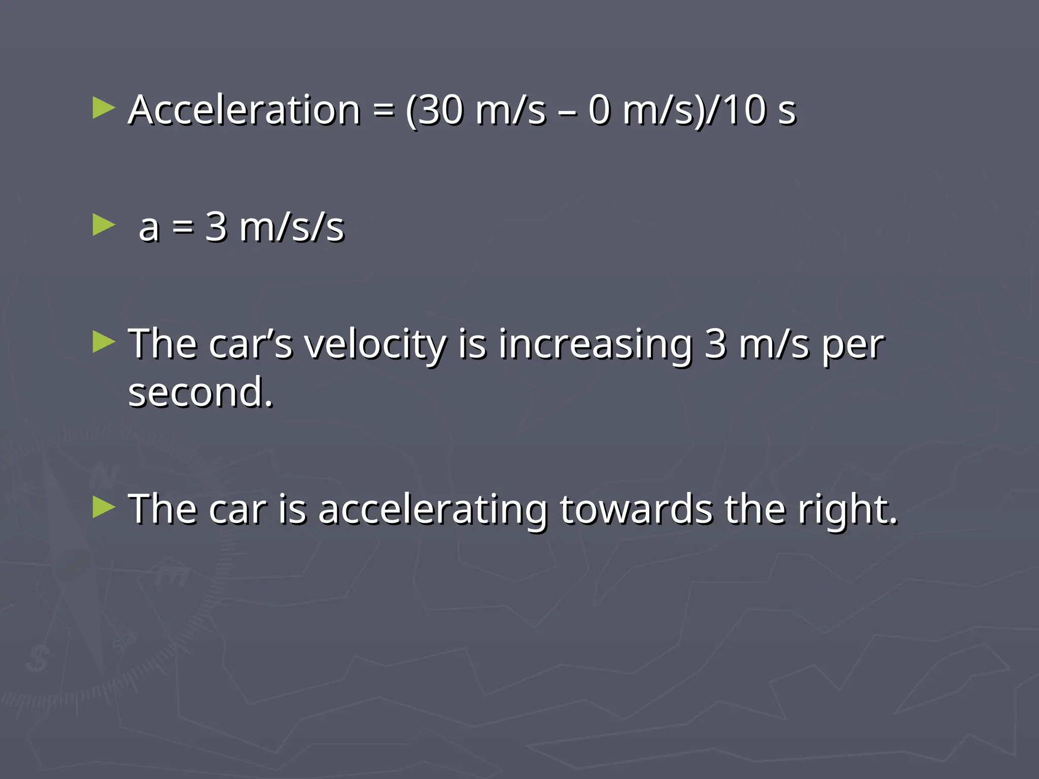 ► Acceleration = (30 m/s – 0 m/s)/10 s
Acceleration = (30 m/s – 0 m/s)/10 s
► a = 3 m/s/s
a = 3 m/s/s
► The car’s velocity is increasing 3 m/s per
The car’s velocity is increasing 3 m/s per
second.
second.
► The car is accelerating towards the right.
The car is accelerating towards the right.
 