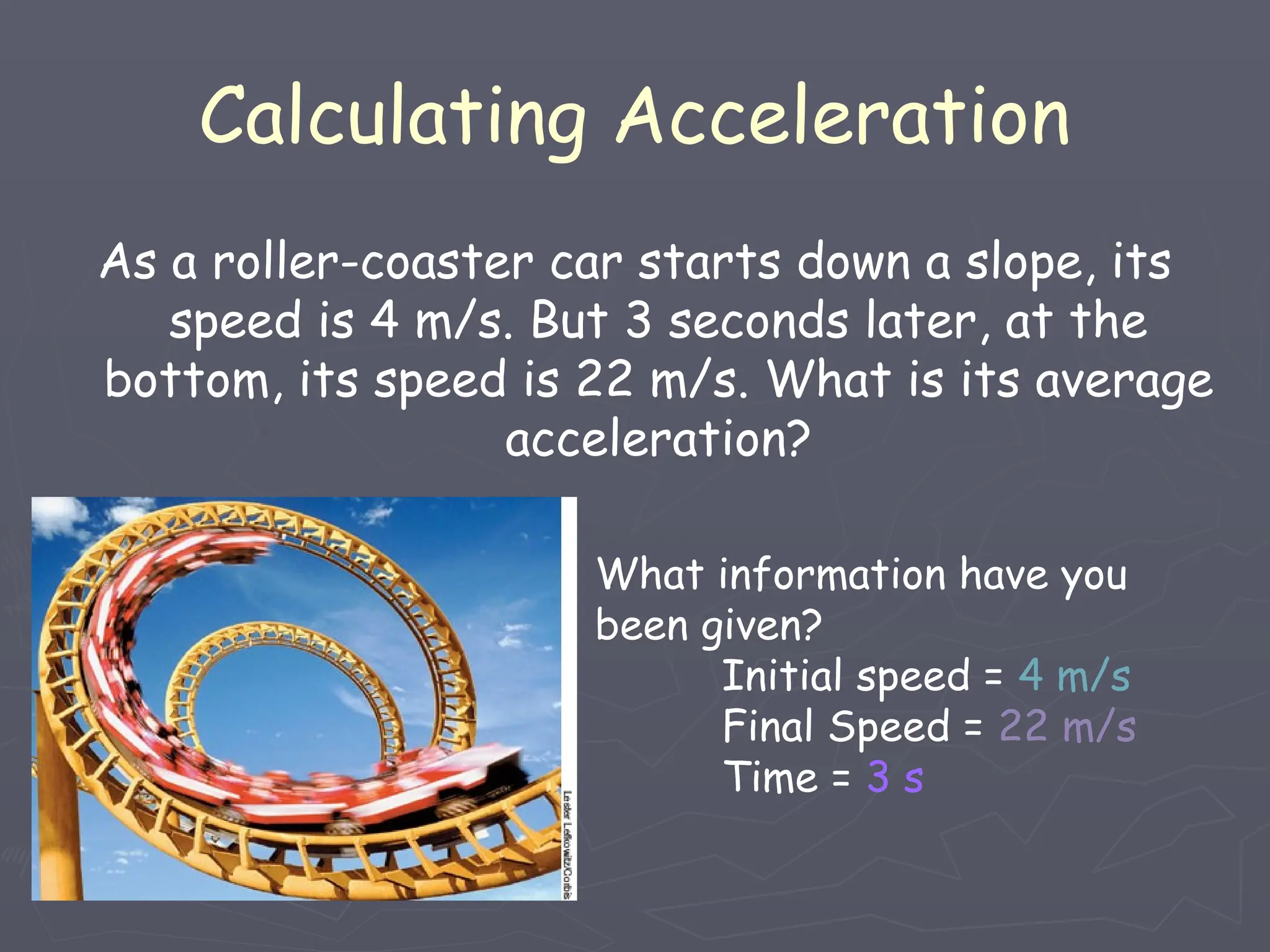 As a roller-coaster car starts down a slope, its
speed is 4 m/s. But 3 seconds later, at the
bottom, its speed is 22 m/s. What is its average
acceleration?
Calculating Acceleration
What information have you
been given?
Initial speed = 4 m/s
Final Speed = 22 m/s
Time = 3 s
 