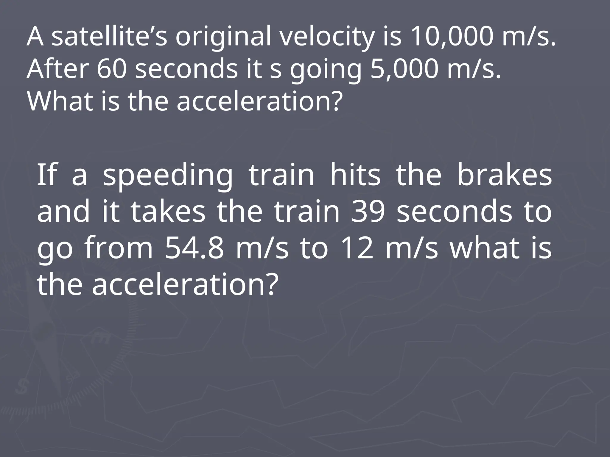 A satellite’s original velocity is 10,000 m/s.
After 60 seconds it s going 5,000 m/s.
What is the acceleration?
If a speeding train hits the brakes
and it takes the train 39 seconds to
go from 54.8 m/s to 12 m/s what is
the acceleration?
 