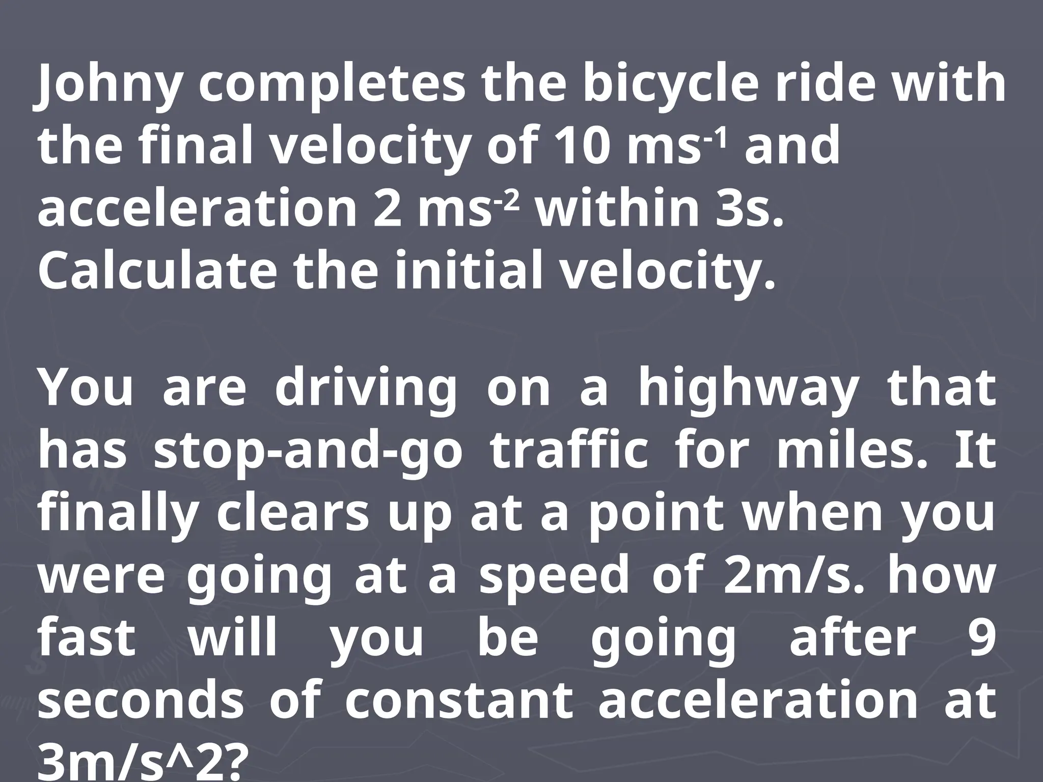 Johny completes the bicycle ride with
the final velocity of 10 ms-1
and
acceleration 2 ms-2
within 3s.
Calculate the initial velocity.
You are driving on a highway that
has stop-and-go traffic for miles. It
finally clears up at a point when you
were going at a speed of 2m/s. how
fast will you be going after 9
seconds of constant acceleration at
3m/s^2?
 
