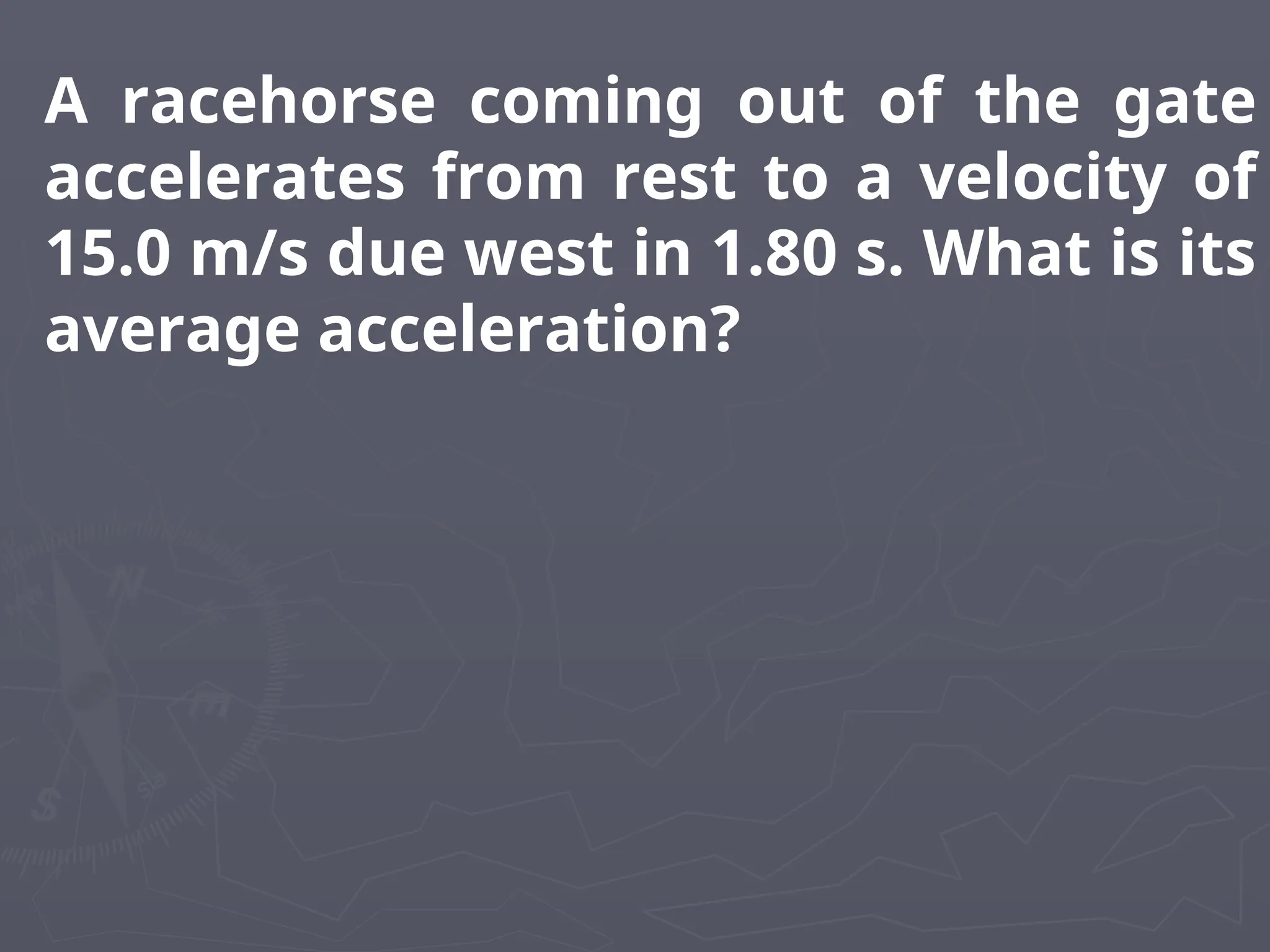 A racehorse coming out of the gate
accelerates from rest to a velocity of
15.0 m/s due west in 1.80 s. What is its
average acceleration?
 