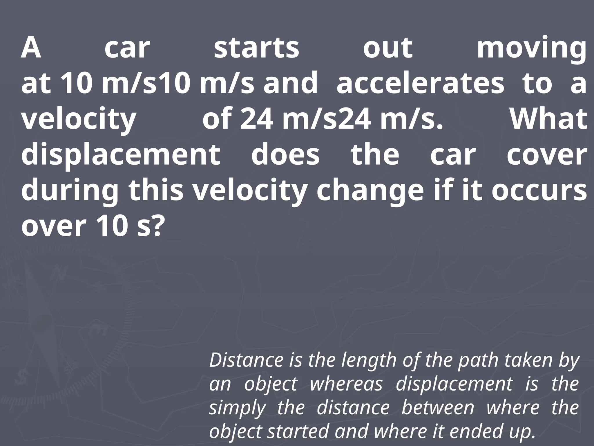 A car starts out moving
at 10 m/s10 m/s and accelerates to a
velocity of 24 m/s24 m/s. What
displacement does the car cover
during this velocity change if it occurs
over 10 s?
Distance is the length of the path taken by
an object whereas displacement is the
simply the distance between where the
object started and where it ended up.
 