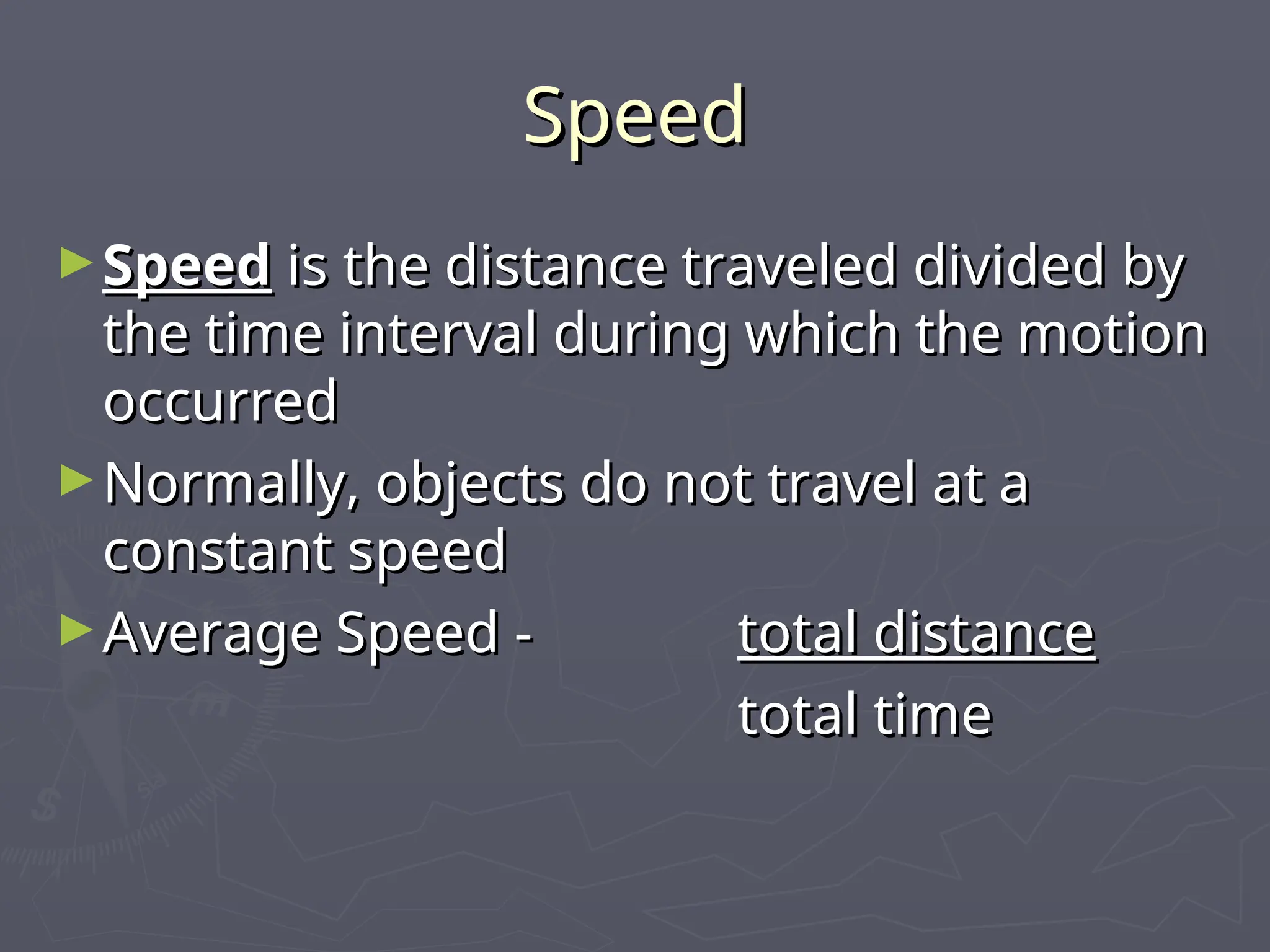 Speed
Speed
►Speed
Speed is the distance traveled divided by
is the distance traveled divided by
the time interval during which the motion
the time interval during which the motion
occurred
occurred
►Normally, objects do not travel at a
Normally, objects do not travel at a
constant speed
constant speed
►Average Speed -
Average Speed - total distance
total distance
total time
total time
 