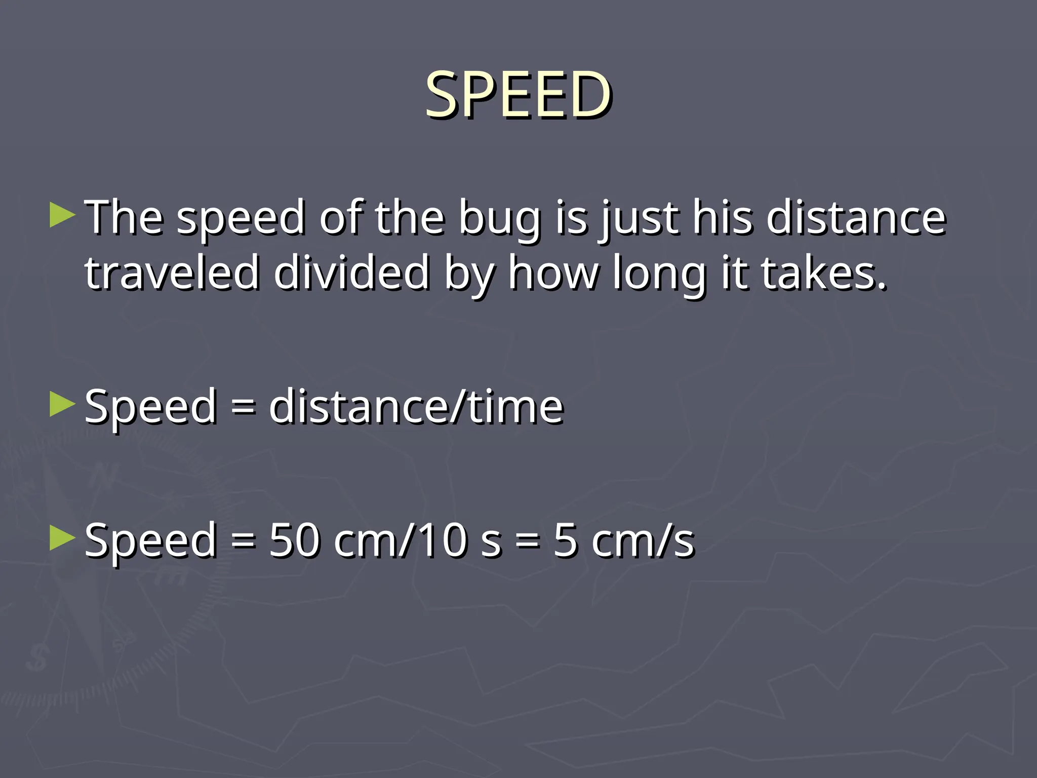 SPEED
SPEED
►The speed of the bug is just his distance
The speed of the bug is just his distance
traveled divided by how long it takes.
traveled divided by how long it takes.
►Speed = distance/time
Speed = distance/time
►Speed = 50 cm/10 s = 5 cm/s
Speed = 50 cm/10 s = 5 cm/s
 