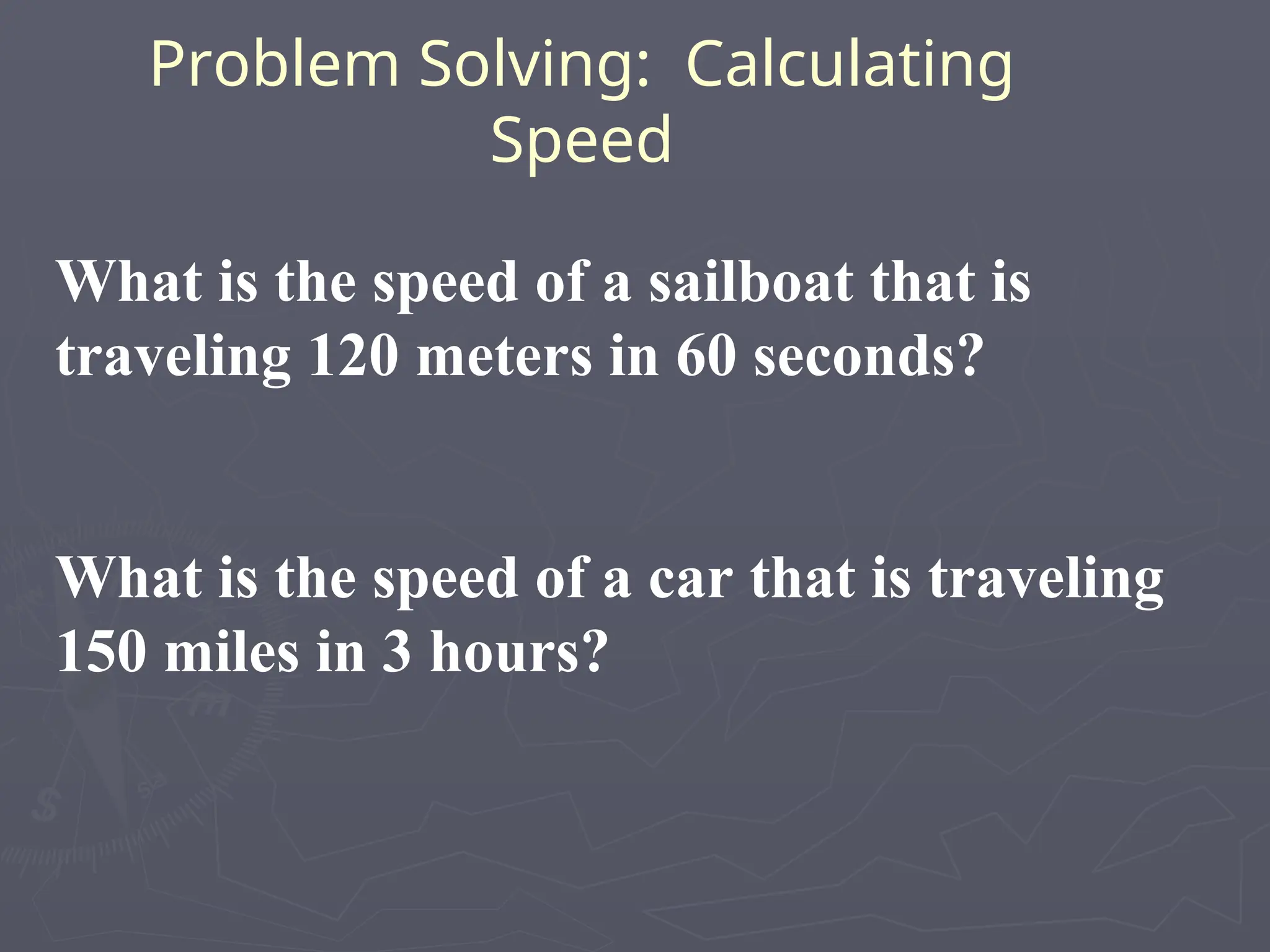 Problem Solving: Calculating
Speed
What is the speed of a sailboat that is
traveling 120 meters in 60 seconds?
What is the speed of a car that is traveling
150 miles in 3 hours?
 