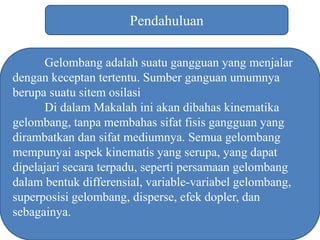 Pendahuluan
Gelombang adalah suatu gangguan yang menjalar
dengan keceptan tertentu. Sumber ganguan umumnya
berupa suatu sitem osilasi
Di dalam Makalah ini akan dibahas kinematika
gelombang, tanpa membahas sifat fisis gangguan yang
dirambatkan dan sifat mediumnya. Semua gelombang
mempunyai aspek kinematis yang serupa, yang dapat
dipelajari secara terpadu, seperti persamaan gelombang
dalam bentuk differensial, variable-variabel gelombang,
superposisi gelombang, disperse, efek dopler, dan
sebagainya.
 
