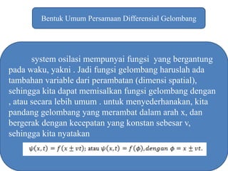 Bentuk Umum Persamaan Differensial Gelombang
system osilasi mempunyai fungsi yang bergantung
pada waku, yakni . Jadi fungsi gelombang haruslah ada
tambahan variable dari perambatan (dimensi spatial),
sehingga kita dapat memisalkan fungsi gelombang dengan
, atau secara lebih umum . untuk menyederhanakan, kita
pandang gelombang yang merambat dalam arah x, dan
bergerak dengan kecepatan yang konstan sebesar v,
sehingga kita nyatakan
 