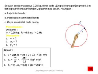 Sebuah benda massanya 0,25 kg, diikat pada ujung tali yang panjangnya 0,5 m
dan diputar mendatar dengan 2 putaran tiap sekon. Hitunglah :
a. Laju linier benda
b. Percepatan sentripetal benda
c. Gaya sentripetal pada benda
Penyelesaian :
Diketahui :
m = 0,25 kg ; R = 0,5 m ; f = 2 Hz
Ditanyakan :
a. v = ?
b. aS = ?
c. FS = ?
Jawab :
a. v = 2πf .R = 2π x 2 x 0,5 = 2π m/s
b. aS = = = 8 π2
m/s2
c. FS = m . aS = 0,25 x 8π2
= 2 π2
N
v2
R
(2π)2
0,5
as
Fs
v
20Compiled by Rozie SMAN 3 Semarang
 
