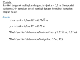 Contoh:
Partikel bergerak melingkar dengan jari-jari, r = 0,5 m. Saat posisi
sudutnya 30o
tentukan posisi partikel dengan koordinat kartesian
mapun polar!
m325030cos50cosrx o
,, === θ
m25030ins50cosry o
,, === θ
Posisi partikel dalam koordinat kartisius: ( 0,25√3 m , 0,23 m)
Posisi partikel dalam koordinat polar: ( 2 m, 30o
)
Jawab:
 