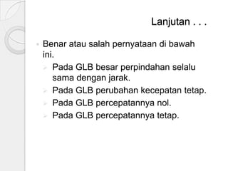 Lanjutan . . .


Benar atau salah pernyataan di bawah
ini.
 Pada GLB besar perpindahan selalu
sama dengan jarak.
 Pada GLB perubahan kecepatan tetap.
 Pada GLB percepatannya nol.
 Pada GLB percepatannya tetap.

 