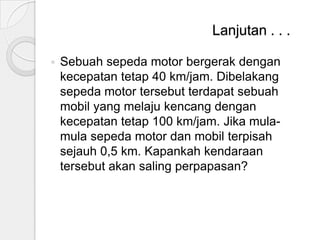 Lanjutan . . .


Sebuah sepeda motor bergerak dengan
kecepatan tetap 40 km/jam. Dibelakang
sepeda motor tersebut terdapat sebuah
mobil yang melaju kencang dengan
kecepatan tetap 100 km/jam. Jika mulamula sepeda motor dan mobil terpisah
sejauh 0,5 km. Kapankah kendaraan
tersebut akan saling perpapasan?

 