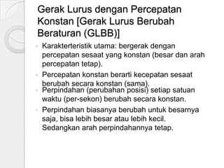 Gerak Lurus dengan Percepatan
Konstan [Gerak Lurus Berubah
Beraturan (GLBB)]






Karakterteristik utama: bergerak dengan
percepatan sesaat yang konstan (besar dan arah
percepatan tetap).
Percepatan konstan berarti kecepatan sesaat
berubah secara konstan (sama).
Perpindahan (perubahan posisi) setiap satuan
waktu (per-sekon) berubah secara konstan.
Perpindahan biasanya berubah untuk besarnya
saja, bisa lebih besar atau lebih kecil.
Sedangkan arah perpindahannya tetap.

 