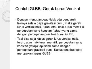 Contoh GLBB: Gerak Lurus Vertikal
Dengan mengganggap tidak ada pengaruh
lainnya selain gaya gravitasi bumi, maka gerak
lurus vertikal naik, turun, atau naik-turun memiliki
percepatan yang konstan (tetap) yang sama
dengan percepatan gravitasi bumi: GLBB.
 Tapi bisa saja kasus gerak lurus vertikal naik,
turun, atau naik-turun memiliki percepatan yang
konstan (tetap) tapi tidak sama dengan
percepatan gravitasi bumi. Kasus tersebut tetap
merupakan kasus GLBB.


 