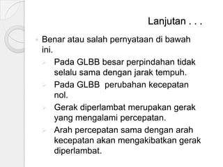 Lanjutan . . .


Benar atau salah pernyataan di bawah
ini.
 Pada GLBB besar perpindahan tidak
selalu sama dengan jarak tempuh.
 Pada GLBB perubahan kecepatan
nol.
 Gerak diperlambat merupakan gerak
yang mengalami percepatan.
 Arah percepatan sama dengan arah
kecepatan akan mengakibatkan gerak
diperlambat.

 