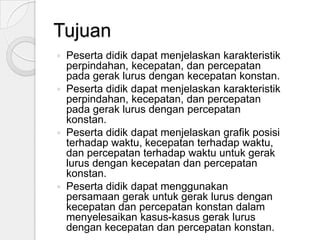 Tujuan
Peserta didik dapat menjelaskan karakteristik
perpindahan, kecepatan, dan percepatan
pada gerak lurus dengan kecepatan konstan.
 Peserta didik dapat menjelaskan karakteristik
perpindahan, kecepatan, dan percepatan
pada gerak lurus dengan percepatan
konstan.
 Peserta didik dapat menjelaskan grafik posisi
terhadap waktu, kecepatan terhadap waktu,
dan percepatan terhadap waktu untuk gerak
lurus dengan kecepatan dan percepatan
konstan.
 Peserta didik dapat menggunakan
persamaan gerak untuk gerak lurus dengan
kecepatan dan percepatan konstan dalam
menyelesaikan kasus-kasus gerak lurus
dengan kecepatan dan percepatan konstan.


 