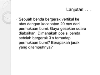 Lanjutan . . .


Sebuah benda bergerak vertikal ke
atas dengan kecepatan 20 m/s dari
permukaan bumi. Gaya gesekan udara
diabaikan. Dimanakah posisi benda
setelah bergerak 3 s terhadap
permukaan bumi? Berapakah jarak
yang ditempuhnya?

 