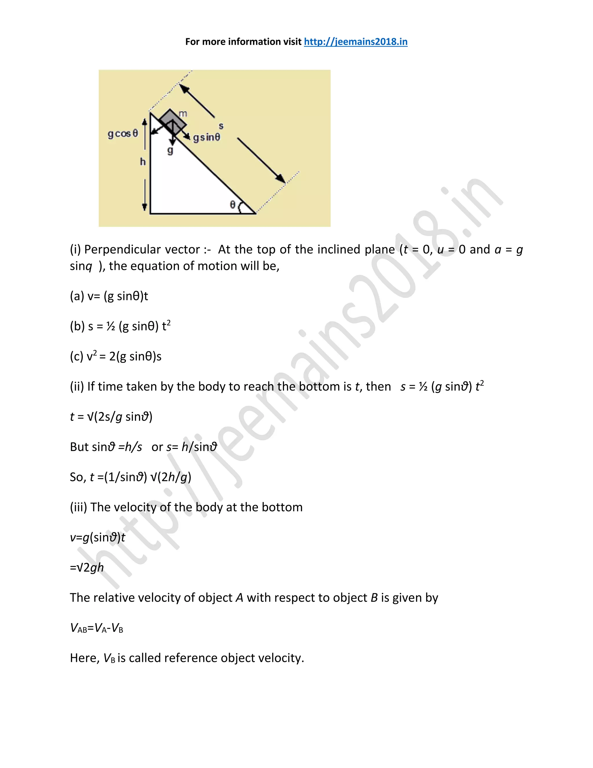 For more information visit http://jeemains2018.in
(i) Perpendicular vector :- At the top of the inclined plane (t = 0, u = 0 and a = g
sinq ), the equation of motion will be,
(a) v= (g sinθ)t
(b) s = ½ (g sinθ) t2
(c) v2
= 2(g sinθ)s
(ii) If time taken by the body to reach the bottom is t, then s = ½ (g sinθ) t2
t = √(2s/g sinθ)
But sinθ =h/s or s= h/sinθ
So, t =(1/sinθ) √(2h/g)
(iii) The velocity of the body at the bottom
v=g(sinθ)t
=√2gh
The relative velocity of object A with respect to object B is given by
VAB=VA-VB
Here, VB is called reference object velocity.
 
