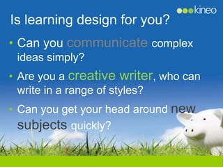 Is learning design for you?
• Can you communicate complex
 ideas simply?
• Are you a creative writer, who can
  write in a range of styles?
• Can you get your head around new
  subjects quickly?
 