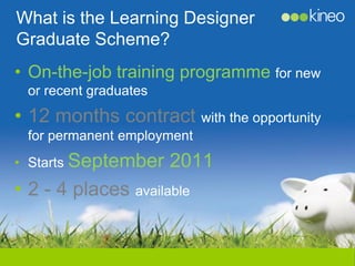 What is the Learning Designer
Graduate Scheme?
• On-the-job training programme for new
 or recent graduates
• 12 months contract with the opportunity
 for permanent employment
• Starts September     2011
• 2 - 4 places available
 