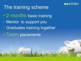 The training scheme
• 2 months basic training
• Mentor to support you
• Graduates training together
• Team placements
 