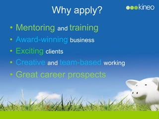 Why apply?
• Mentoring and training
• Award-winning business
• Exciting clients
• Creative and team-based working
• Great career prospects
 