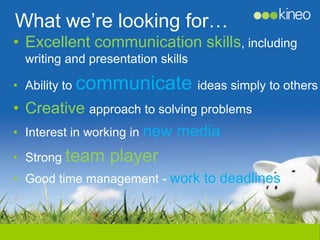 What we’re looking for…
• Excellent communication skills, including
 writing and presentation skills

• Ability to communicate ideas simply to others
• Creative approach to solving problems
• Interest in working in new media

• Strong team    player
• Good time management - work to deadlines
 