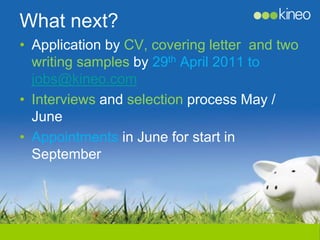 What next?
• Application by CV, covering letter and two
  writing samples by 29th April 2011 to
  jobs@kineo.com
• Interviews and selection process May /
  June
• Appointments in June for start in
  September
 
