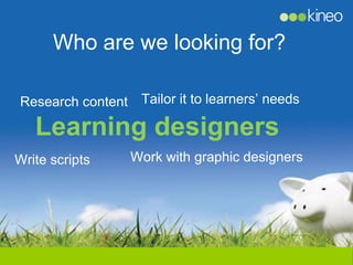 Who are we looking for?

Research content Tailor it to learners’ needs

   Learning designers
Write scripts    Work with graphic designers
 