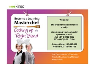 Become a Learning
Cooking up the
Masterchef
Right Blend
Kitchen preparation
Serve
Sue Dark, Director of Learning
Tina Griffin, eLearning Manager
Kineo Pacific
Welcome!
The webinar will commence
shortly.
Listen using your computer
speakers or call:
Aus +61 3 8488 8992
NZ +64 (0) 9 801 0186
Access Code: 140-646-384
Webinar ID: 158-691-723
 