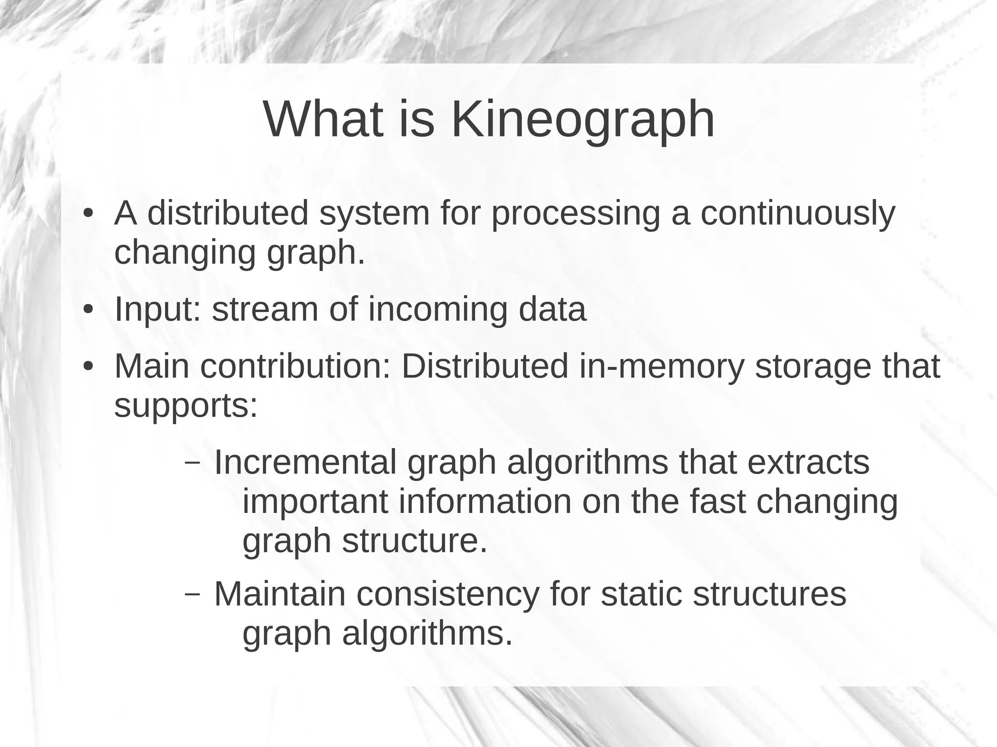 What is Kineograph
●   A distributed system for processing a continuously
    changing graph.
●   Input: stream of incoming data
●   Main contribution: Distributed in-memory storage that
    supports:
        –   Incremental graph algorithms that extracts
              important information on the fast changing
              graph structure.
        –   Maintain consistency for static structures
             graph algorithms.
 