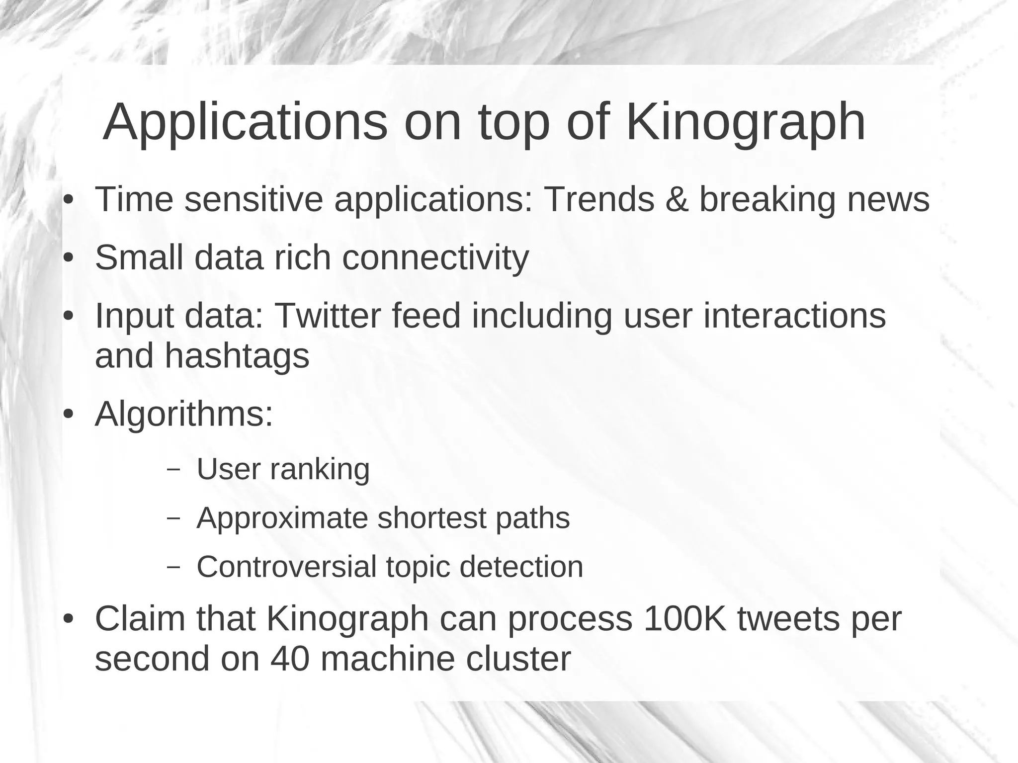 Applications on top of Kinograph
●   Time sensitive applications: Trends & breaking news
●   Small data rich connectivity
●   Input data: Twitter feed including user interactions
    and hashtags
●   Algorithms:
        –   User ranking
        –   Approximate shortest paths
        –   Controversial topic detection
●   Claim that Kinograph can process 100K tweets per
    second on 40 machine cluster
 