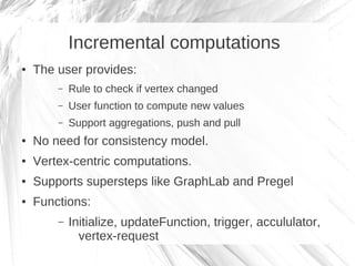 Incremental computations
●   The user provides:
        –   Rule to check if vertex changed
        –   User function to compute new values
        –   Support aggregations, push and pull
●   No need for consistency model.
●   Vertex-centric computations.
●   Supports supersteps like GraphLab and Pregel
●   Functions:
        –   Initialize, updateFunction, trigger, accululator,
              vertex-request
 