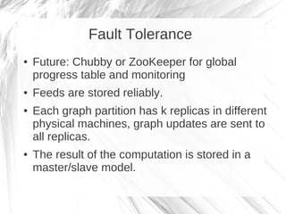 Fault Tolerance
●   Future: Chubby or ZooKeeper for global
    progress table and monitoring
●   Feeds are stored reliably.
●   Each graph partition has k replicas in different
    physical machines, graph updates are sent to
    all replicas.
●   The result of the computation is stored in a
    master/slave model.
 