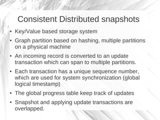 Consistent Distributed snapshots
●   Key/Value based storage system
●   Graph partition based on hashing, multiple partitions
    on a physical machine
●   An incoming record is converted to an update
    transaction which can span to multiple partitions.
●   Each transaction has a unique sequence number,
    which are used for system synchronization (global
    logical timestamp)
●   The global progress table keep track of updates
●   Snapshot and applying update transactions are
    overlapped.
 