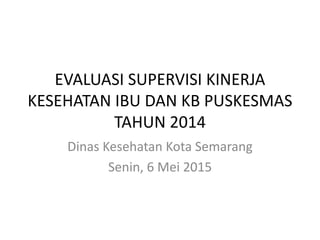 EVALUASI SUPERVISI KINERJA
KESEHATAN IBU DAN KB PUSKESMAS
TAHUN 2014
Dinas Kesehatan Kota Semarang
Senin, 6 Mei 2015
 