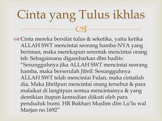 
 Cinta mereka bersifat tulus & seketika, yaitu ketika
ALLAH SWT mencintai seorang hamba-NYA yang
beriman, maka merekapun serentak mencintai orang
tsb. Sebagaimana digambarkan dlm hadits:
“Sesungguhnya jika ALLAH SWT mencintai seorang
hamba, maka berserulah Jibril: Sesungguhnya
ALLAH SWT telah mencintai Fulan, maka cintailah
dia. Maka Jibrilpun mencintai orang tersebut & para
malaikat di langitpun semua mencintainya & yang
demikian itupun kemudian diikuti oleh para
penduduk bumi. HR Bukhari Muslim dlm Lu‟lu wal
Marjan no.1692”
Cinta yang Tulus ikhlas
 