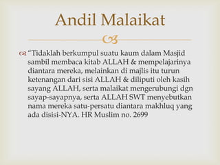 
 “Tidaklah berkumpul suatu kaum dalam Masjid
sambil membaca kitab ALLAH & mempelajarinya
diantara mereka, melainkan di majlis itu turun
ketenangan dari sisi ALLAH & diliputi oleh kasih
sayang ALLAH, serta malaikat mengerubungi dgn
sayap-sayapnya, serta ALLAH SWT menyebutkan
nama mereka satu-persatu diantara makhluq yang
ada disisi-NYA. HR Muslim no. 2699
Andil Malaikat
 