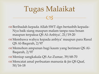 
 Beribadah kepada Allah SWT dgn bertasbih kepada-
Nya baik siang maupun malam tanpa rasa bosan
maupun terpaksa QS Al-Anbiya‟, 21/19-20
 Membawa wahyu kepada anbiya‟ maupun para Rasul
QS Al-Baqarah, 2/97
 Memohon ampunan bagi kaum yang beriman QS Al-
Baqarah, 2/97
 Meniup sangkakala QS Az-Zumar, 39/68-70
 Mencatat amal perbuatan manusia & jin QS Qaaf,
50/16-18
Tugas Malaikat
 